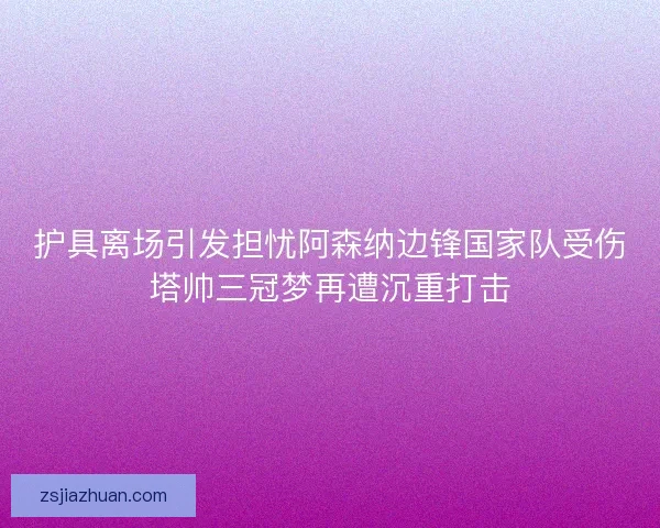 护具离场引发担忧阿森纳边锋国家队受伤塔帅三冠梦再遭沉重打击