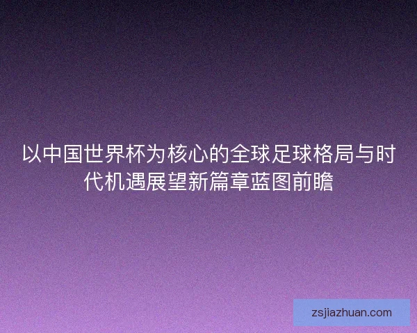 以中国世界杯为核心的全球足球格局与时代机遇展望新篇章蓝图前瞻