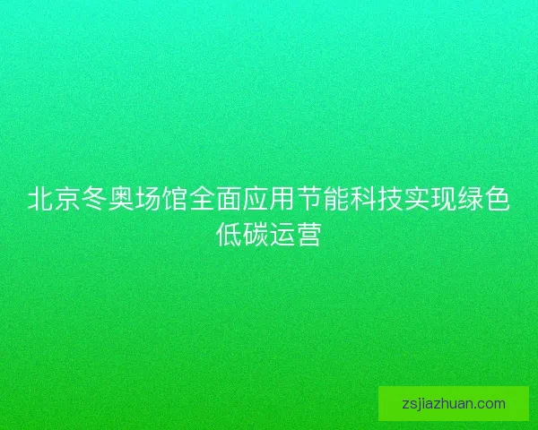 北京冬奥场馆全面应用节能科技实现绿色低碳运营