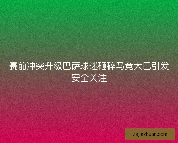 赛前冲突升级巴萨球迷砸碎马竞大巴引发安全关注