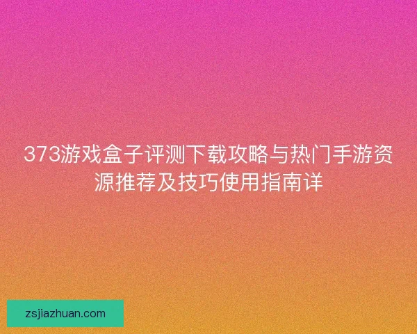 373游戏盒子评测下载攻略与热门手游资源推荐及技巧使用指南详