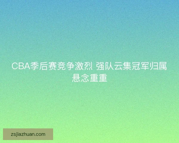 CBA季后赛竞争激烈 强队云集冠军归属悬念重重