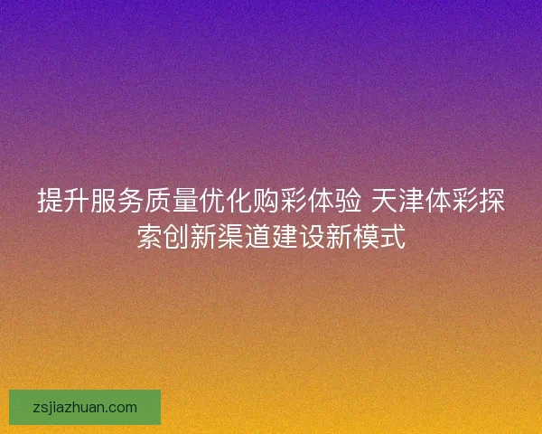 提升服务质量优化购彩体验 天津体彩探索创新渠道建设新模式